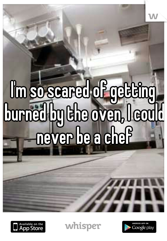 I'm so scared of getting burned by the oven, I could never be a chef