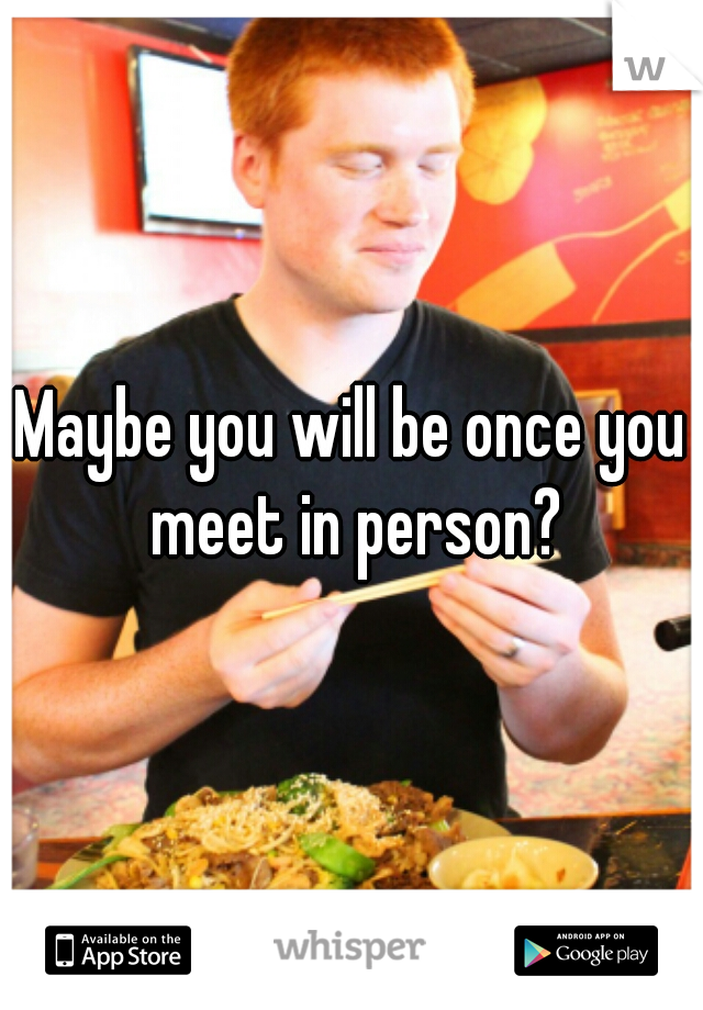 Maybe you will be once you meet in person?

