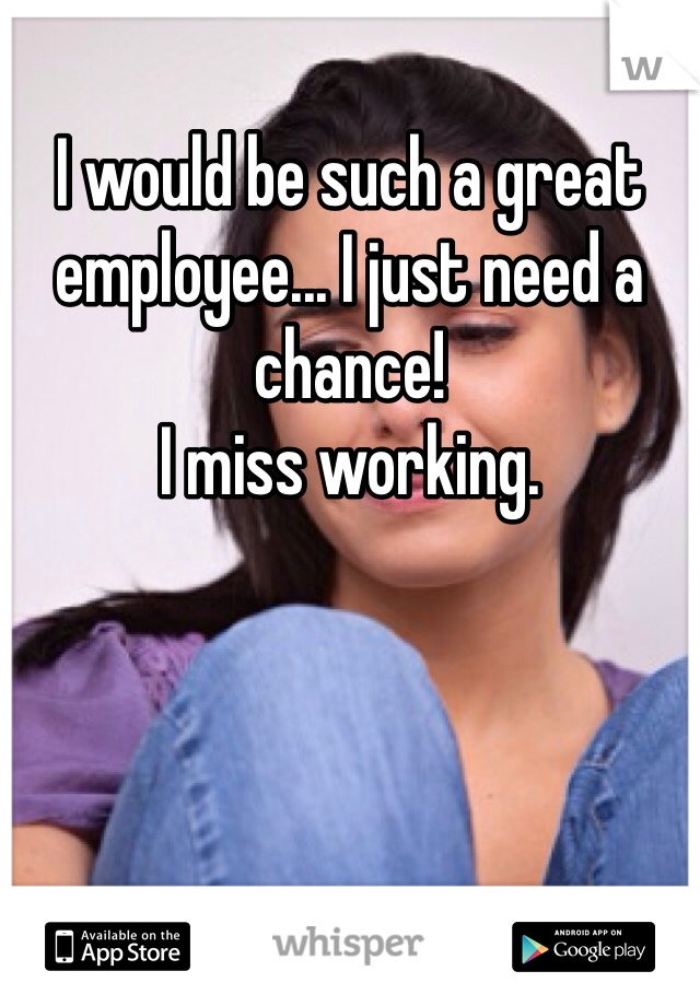 I would be such a great employee... I just need a chance!
I miss working.