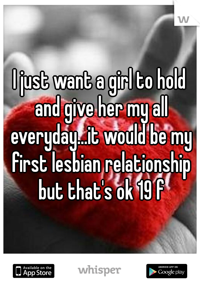 I just want a girl to hold and give her my all everyday...it would be my first lesbian relationship but that's ok 19 f