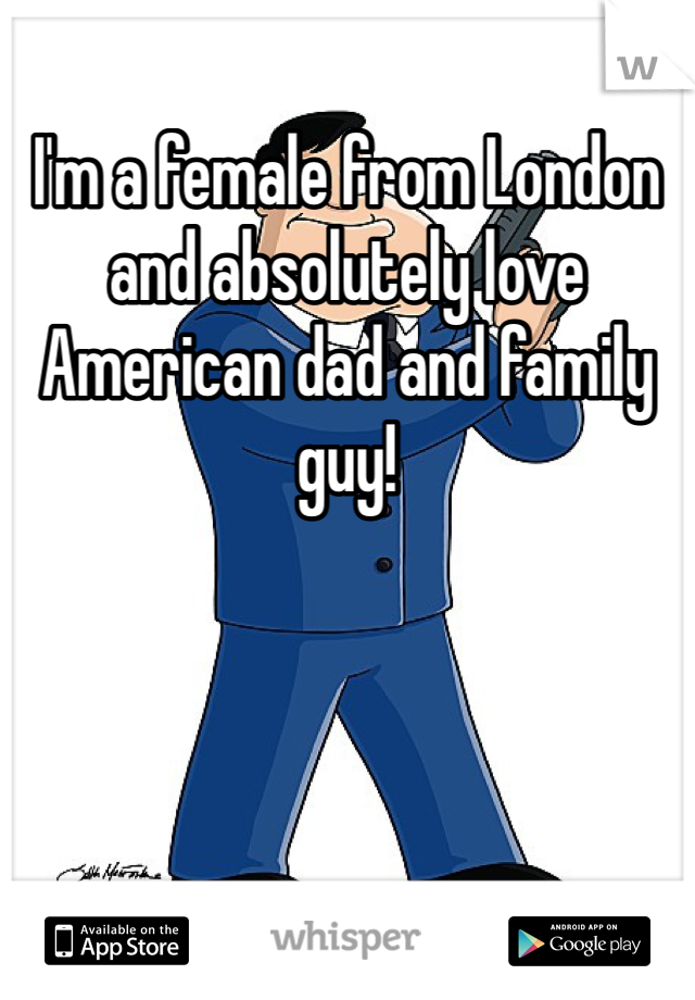 I'm a female from London and absolutely love American dad and family guy!