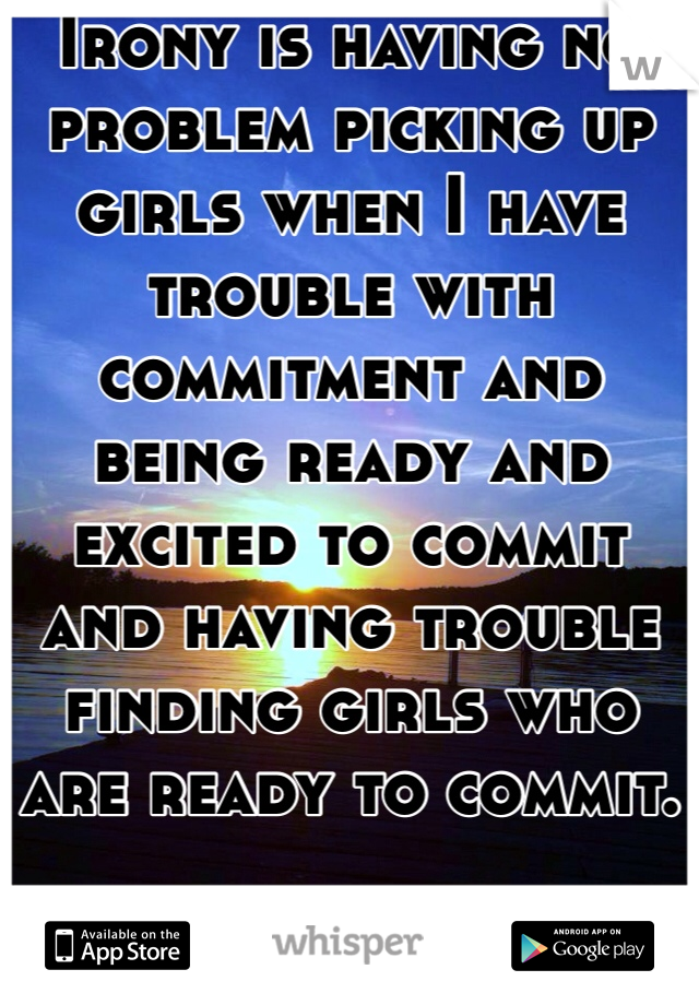 Irony is having no problem picking up girls when I have trouble with commitment and being ready and excited to commit and having trouble finding girls who are ready to commit.