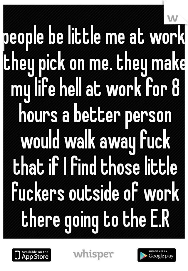 people be little me at work they pick on me. they make my life hell at work for 8 hours a better person would walk away fuck that if I find those little fuckers outside of work there going to the E.R
