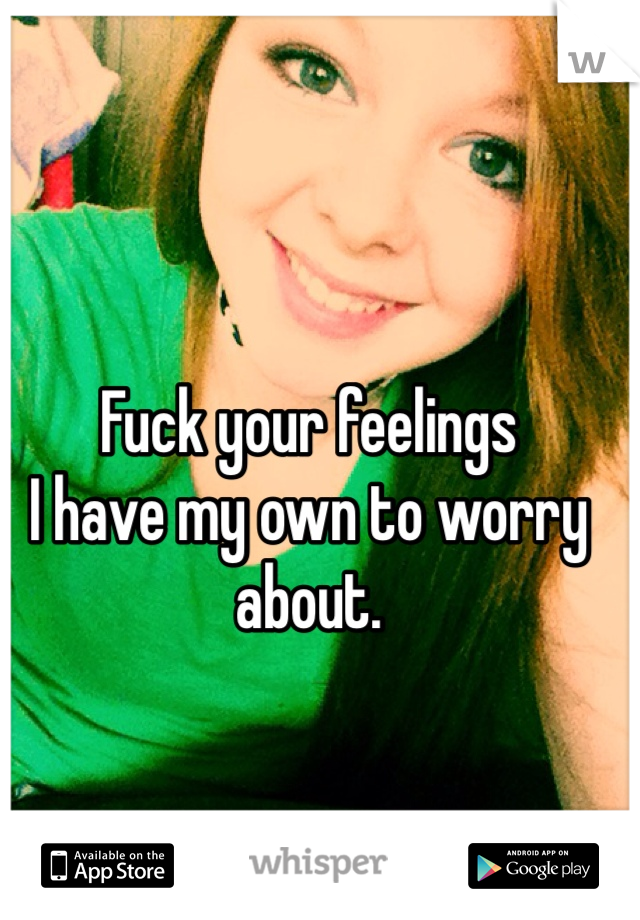 Fuck your feelings
I have my own to worry about.