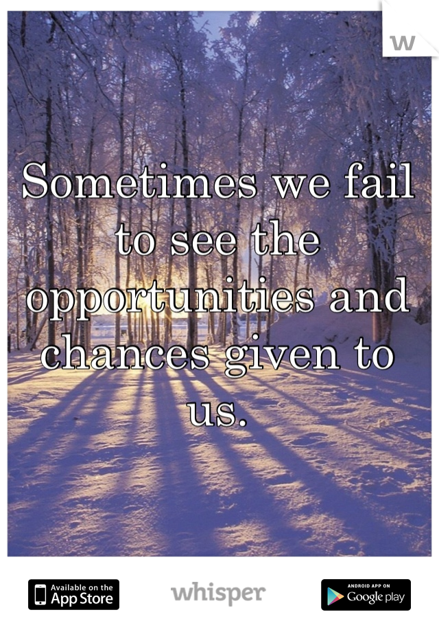 Sometimes we fail to see the opportunities and chances given to us. 