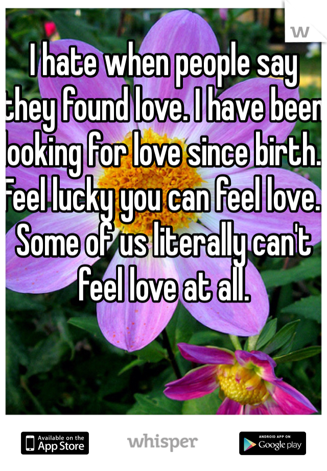 I hate when people say they found love. I have been looking for love since birth. Feel lucky you can feel love. Some of us literally can't feel love at all. 