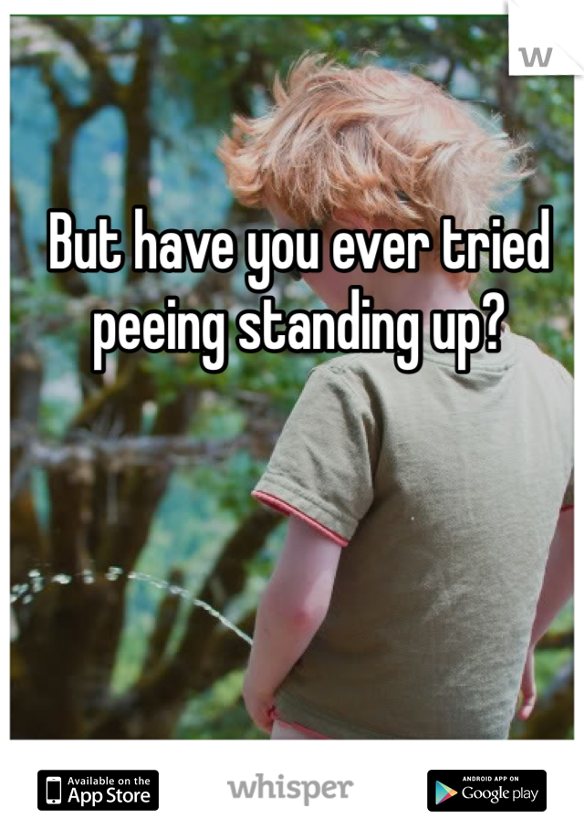 But have you ever tried peeing standing up?