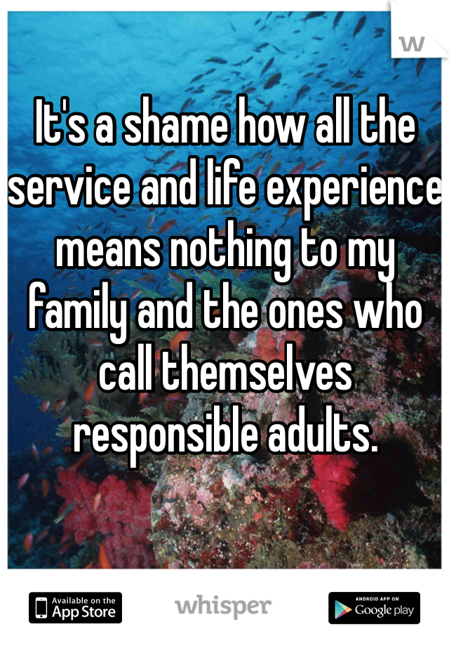 It's a shame how all the service and life experience means nothing to my family and the ones who call themselves responsible adults.