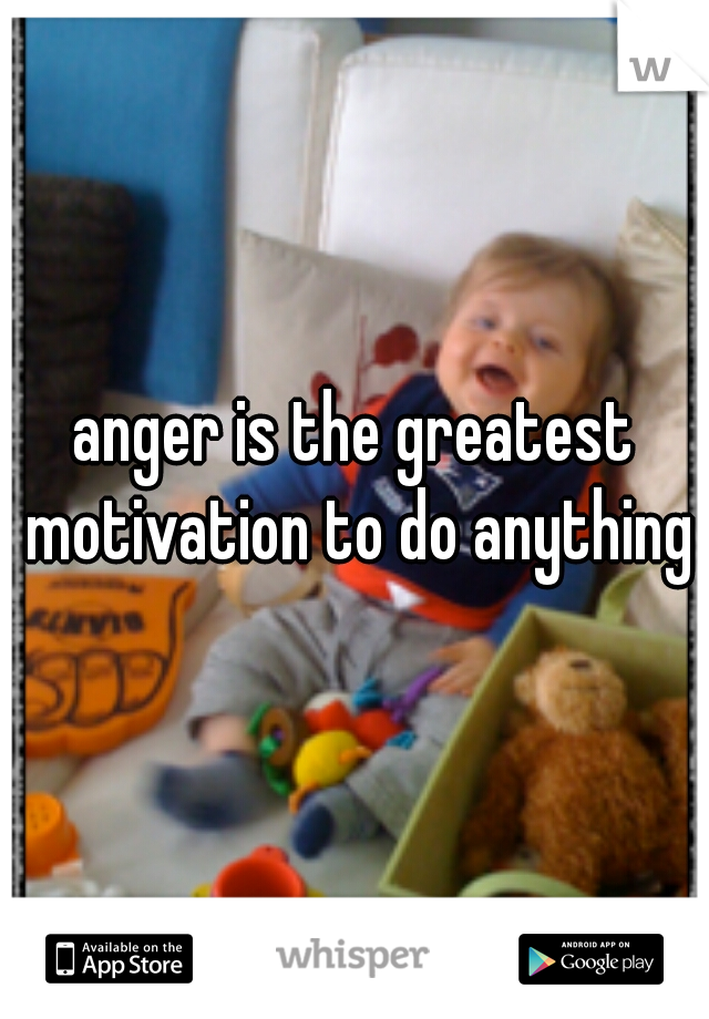 anger is the greatest motivation to do anything