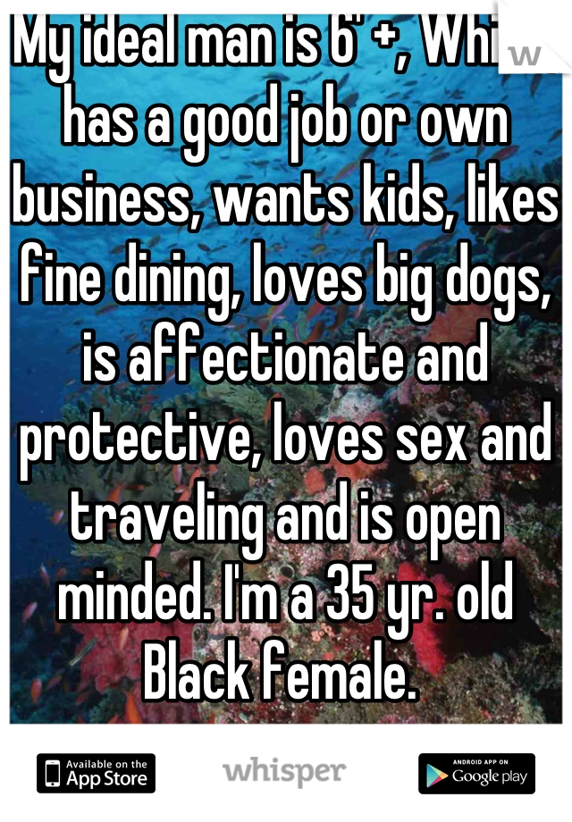 My ideal man is 6' +, White, has a good job or own business, wants kids, likes fine dining, loves big dogs, is affectionate and protective, loves sex and traveling and is open minded. I'm a 35 yr. old Black female. 