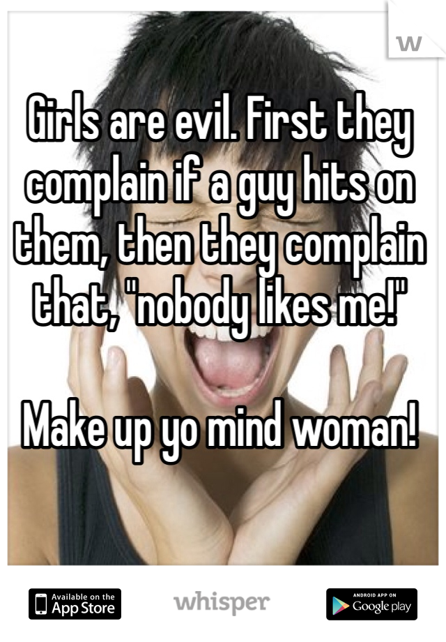 Girls are evil. First they complain if a guy hits on them, then they complain that, "nobody likes me!"

Make up yo mind woman!