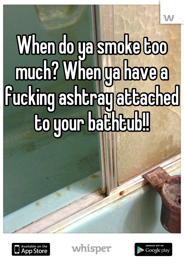 When do ya smoke too much? When ya have a fucking ashtray attached to your bathtub!!