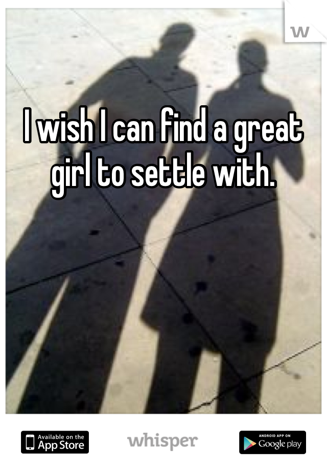 I wish I can find a great girl to settle with. 