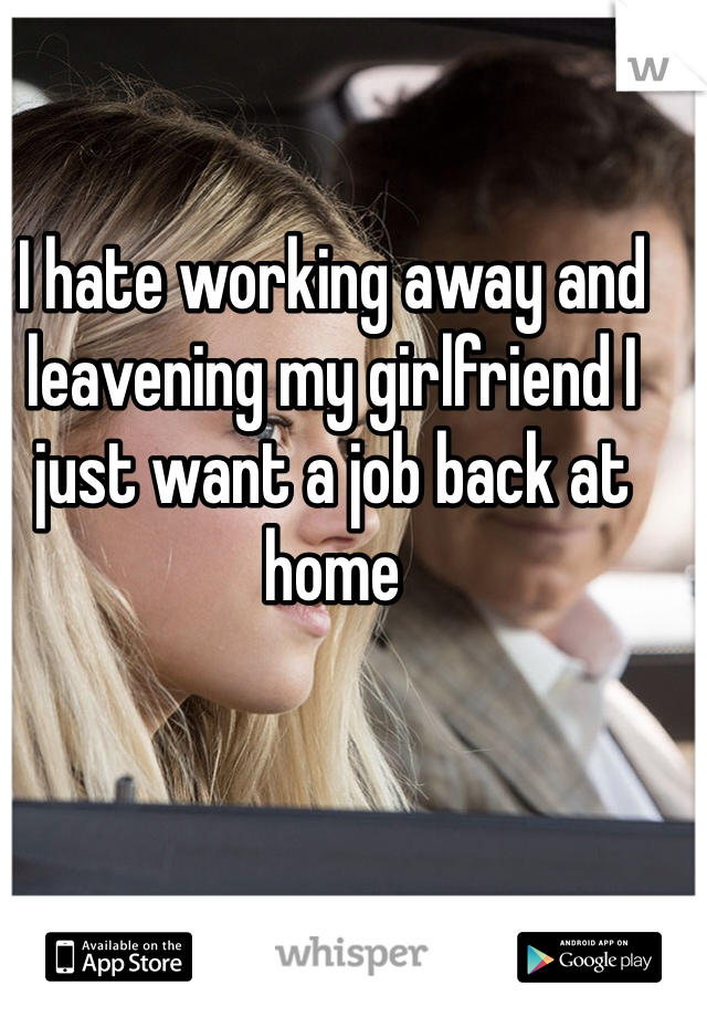 I hate working away and leavening my girlfriend I just want a job back at home 