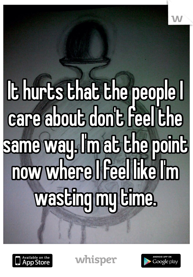 It hurts that the people I care about don't feel the same way. I'm at the point now where I feel like I'm wasting my time. 