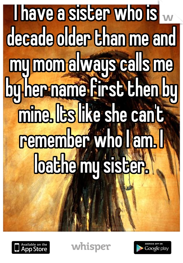 I have a sister who is a decade older than me and my mom always calls me by her name first then by mine. Its like she can't remember who I am. I loathe my sister.