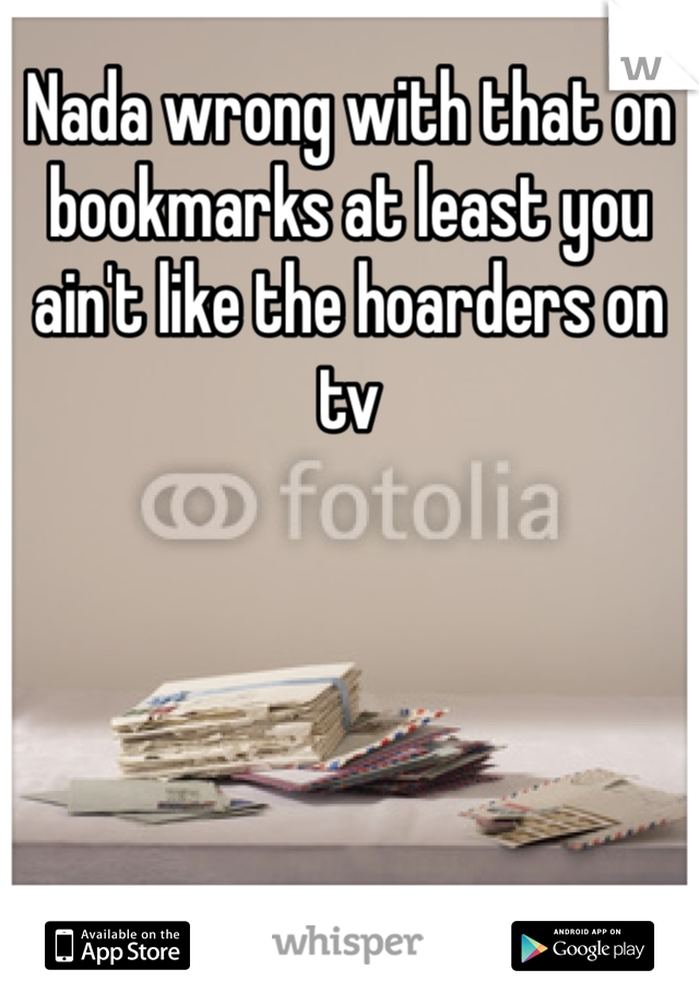 Nada wrong with that on bookmarks at least you ain't like the hoarders on tv