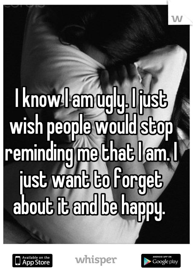 I know I am ugly. I just wish people would stop reminding me that I am. I just want to forget about it and be happy. 