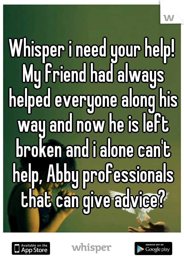 Whisper i need your help! My friend had always helped everyone along his way and now he is left broken and i alone can't help, Abby professionals that can give advice?
