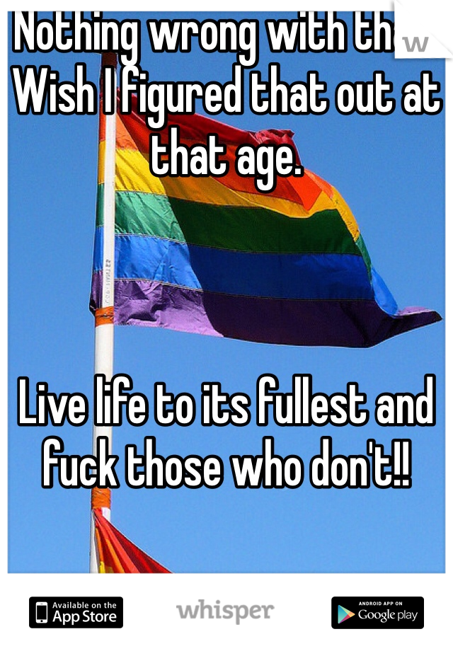 Nothing wrong with that. Wish I figured that out at that age. 



Live life to its fullest and fuck those who don't!! 