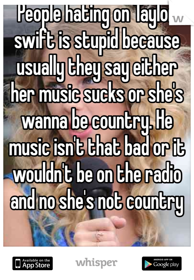 People hating on Taylor swift is stupid because usually they say either her music sucks or she's wanna be country. He music isn't that bad or it wouldn't be on the radio and no she's not country 