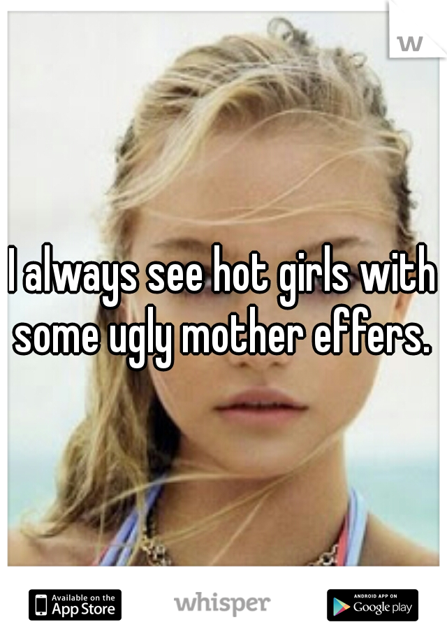 I always see hot girls with some ugly mother effers. 