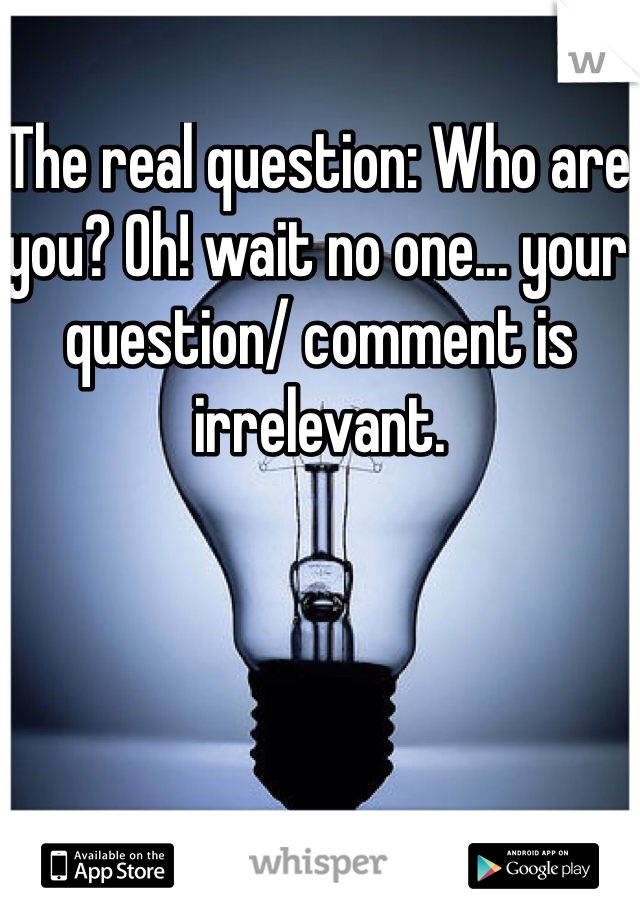 The real question: Who are you? Oh! wait no one... your question/ comment is irrelevant.