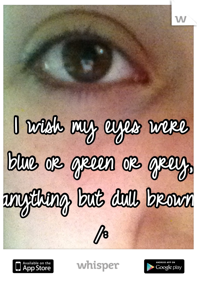 I wish my eyes were blue or green or grey, anything but dull brown /: