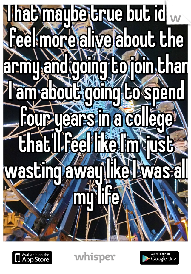 That maybe true but idk.. I feel more alive about the army and going to join than I am about going to spend four years in a college that'll feel like I'm  just wasting away like I was all my life