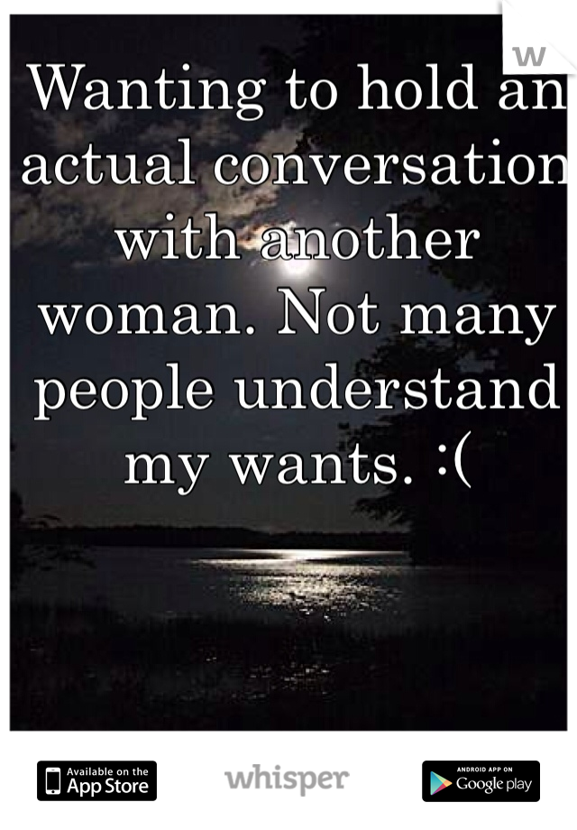 Wanting to hold an actual conversation with another woman. Not many people understand my wants. :(