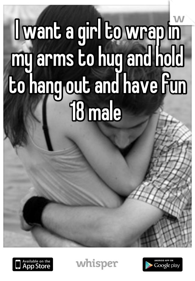 I want a girl to wrap in my arms to hug and hold to hang out and have fun 18 male 