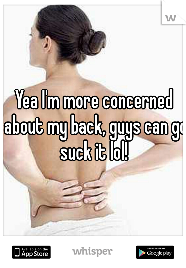 Yea I'm more concerned about my back, guys can go suck it lol! 