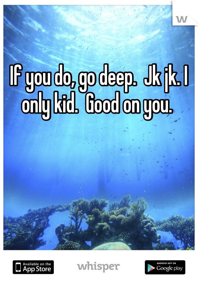 If you do, go deep.  Jk jk. I only kid.  Good on you. 