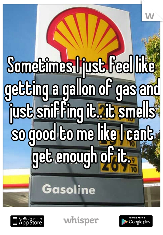 Sometimes I just feel like getting a gallon of gas and just sniffing it.. it smells so good to me like I cant get enough of it. 