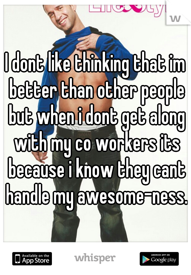 I dont like thinking that im better than other people but when i dont get along with my co workers its because i know they cant handle my awesome-ness.
