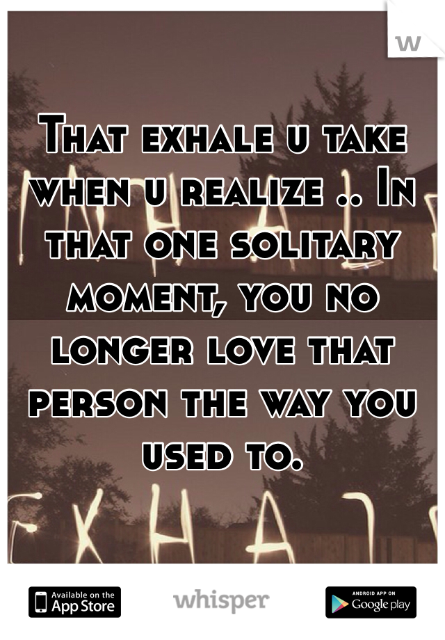 That exhale u take when u realize .. In that one solitary moment, you no longer love that person the way you used to.