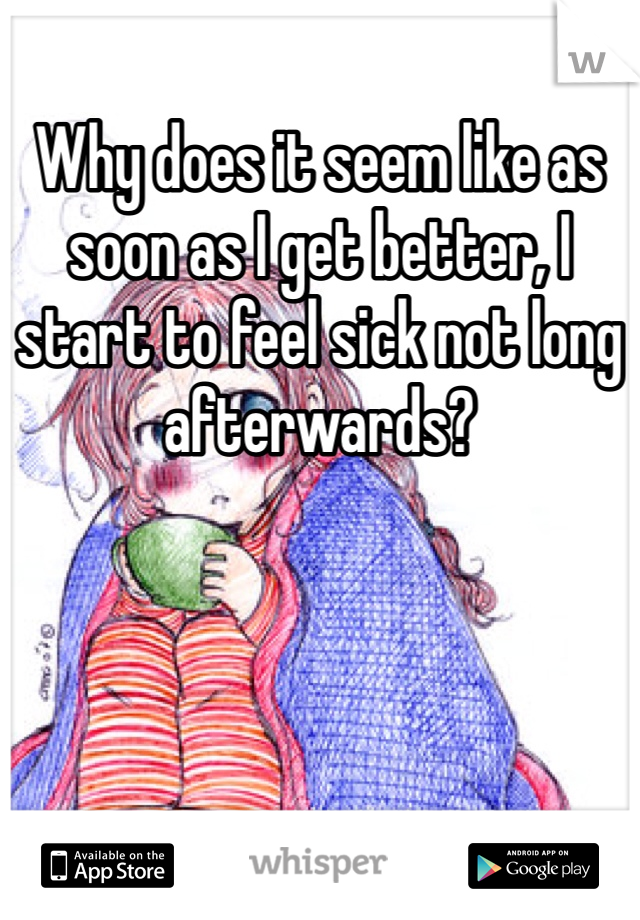 Why does it seem like as soon as I get better, I start to feel sick not long afterwards? 