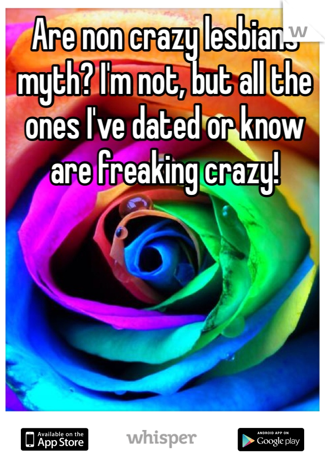 Are non crazy lesbians myth? I'm not, but all the ones I've dated or know are freaking crazy!