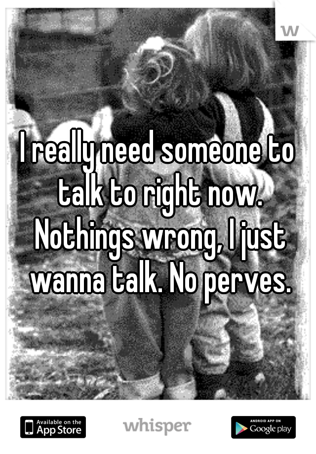 I really need someone to talk to right now. Nothings wrong, I just wanna talk. No perves.