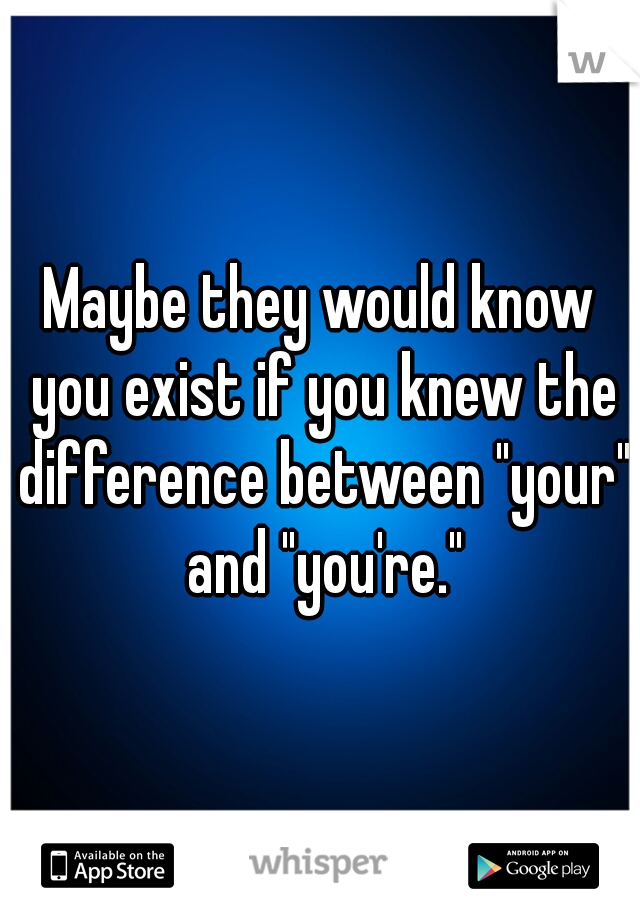 Maybe they would know you exist if you knew the difference between "your" and "you're."