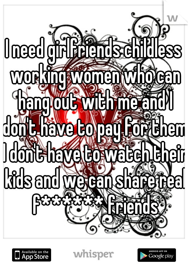 I need girlfriends childless working women who can hang out with me and I don't have to pay for them I don't have to watch their kids and we can share real f****** friends