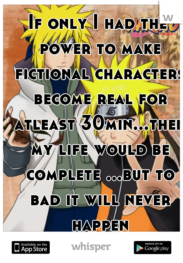 If only I had the power to make fictional characters become real for atleast 30min...then my life would be complete ...but to bad it will never happen