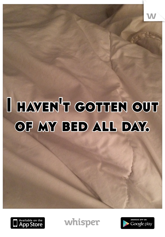 I haven't gotten out of my bed all day.