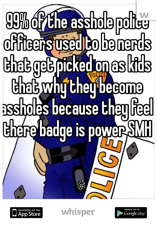 99% of the asshole police officers used to be nerds that get picked on as kids that why they become assholes because they feel there badge is power SMH