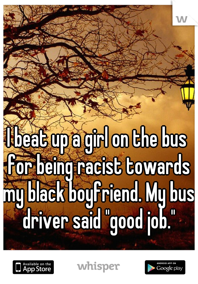I beat up a girl on the bus for being racist towards my black boyfriend. My bus driver said "good job."