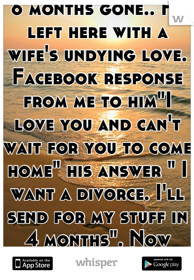 6 months gone.. He left here with a wife's undying love. Facebook response from me to him"I love you and can't wait for you to come home" his answer " I want a divorce. I'll send for my stuff in 4 months". Now what??