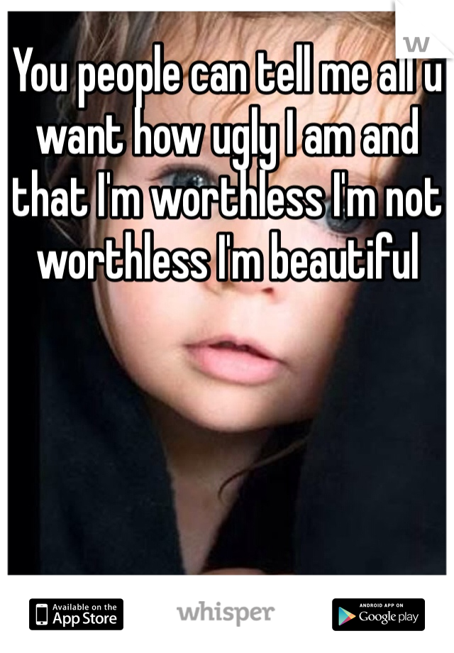 You people can tell me all u want how ugly I am and that I'm worthless I'm not worthless I'm beautiful 