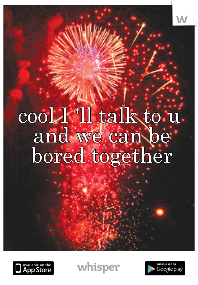 cool I 'll talk to u and we can be bored together