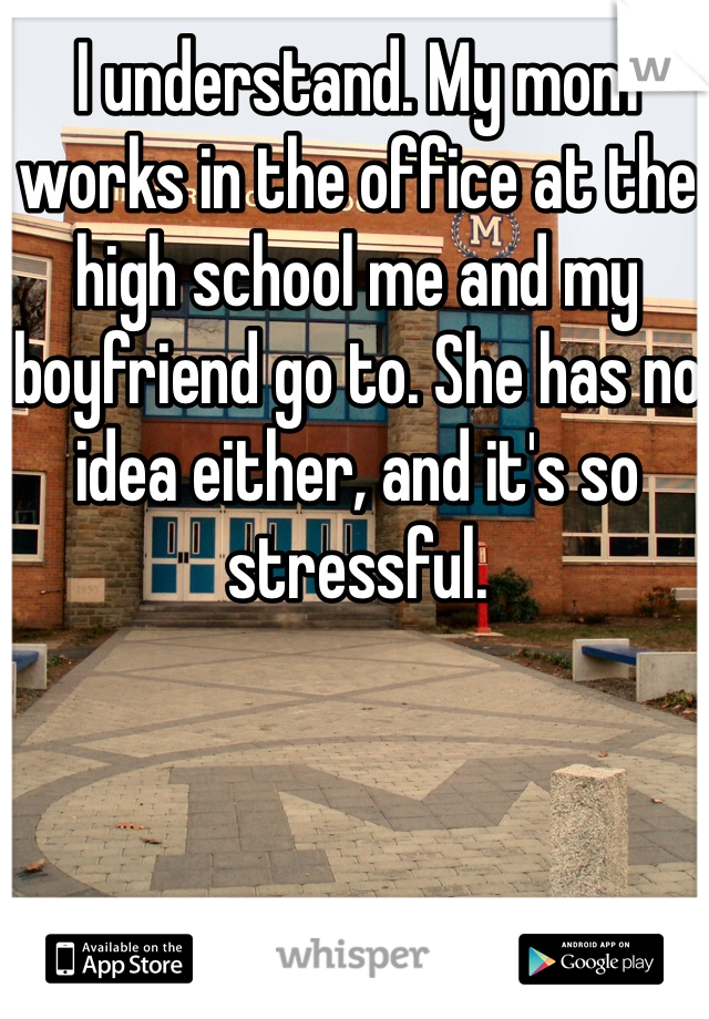 I understand. My mom works in the office at the high school me and my boyfriend go to. She has no idea either, and it's so stressful. 