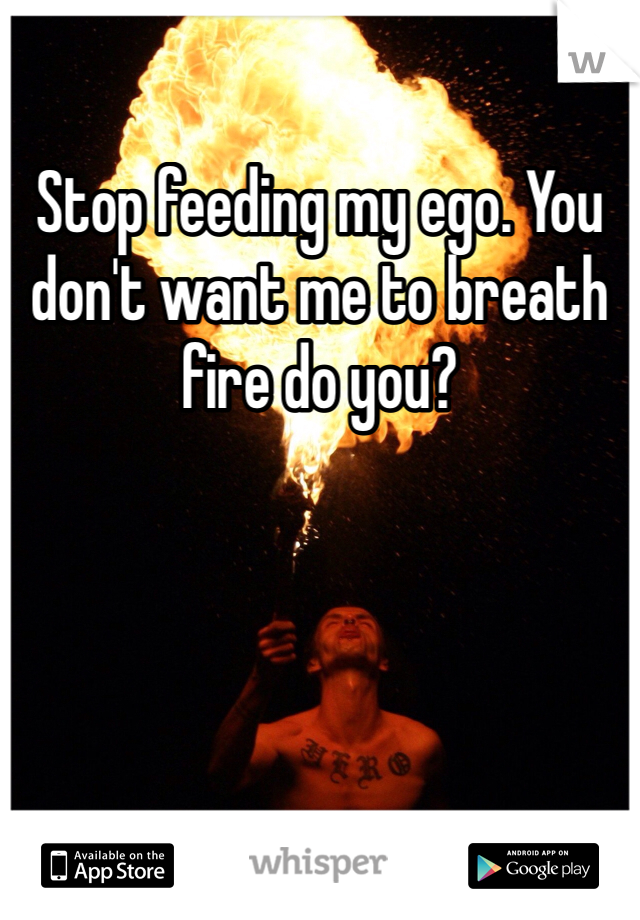 Stop feeding my ego. You don't want me to breath fire do you?